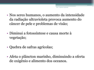 • Nos seres humanos, o aumento da intensidade
da radiação ultravioleta provoca aumento do
câncer de pele e problemas de visão;
• Diminui a fotossíntese e causa morte à
vegetação;
• Quebra de safras agrícolas;
• Afeta o plâncton marinho, diminuindo a oferta
de oxigênio e alimento dos oceanos.
Prof.: Andressa Sucharski
 