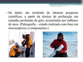 • Os dados são resultado de intensas pesquisas
científicas, a partir da técnica de perfuração em
camadas profundas de gelo, acumuladas por milhares
de anos. (Paleografia – estudo realizado com base em
microespécies e componentes.)
Prof.: Andressa Sucharski
 