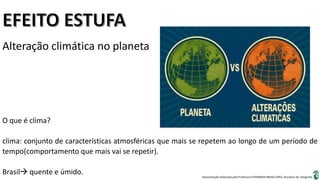Apresentação elaborada pela Professora FERNANDA BRUM LOPES, disciplina de Geografia
Alteração climática no planeta
O que é clima?
clima: conjunto de características atmosféricas que mais se repetem ao longo de um período de
tempo(comportamento que mais vai se repetir).
Brasil quente e úmido.
 