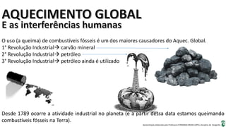 Apresentação elaborada pela Professora FERNANDA BRUM LOPES, disciplina de Geografia
O uso (a queima) de combustíveis fósseis é um dos maiores causadores do Aquec. Global.
1° Revolução Industrial carvão mineral
2° Revolução Industrial petróleo
3° Revolução Industrial petróleo ainda é utilizado
Desde 1789 ocorre a atividade industrial no planeta (e a partir dessa data estamos queimando
combustíveis fósseis na Terra).
 