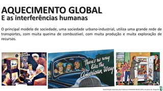 Apresentação elaborada pela Professora FERNANDA BRUM LOPES, disciplina de Geografia
O principal modelo de sociedade, uma sociedade urbano-industrial, utiliza uma grande rede de
transportes, com muita queima de combustível, com muita produção e muita exploração de
recursos.
 