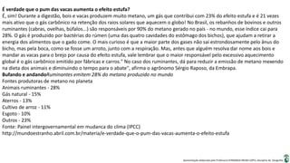 Apresentação elaborada pela Professora FERNANDA BRUM LOPES, disciplina de Geografia
É verdade que o pum das vacas aumenta o efeito estufa?
É, sim! Durante a digestão, bois e vacas produzem muito metano, um gás que contribui com 23% do efeito estufa e é 21 vezes
mais ativo que o gás carbônico na retenção dos raios solares que aquecem o globo! No Brasil, os rebanhos de bovinos e outros
ruminantes (cabras, ovelhas, búfalos...) são responsáveis por 90% do metano gerado no país - no mundo, esse índice cai para
28%. O gás é produzido por bactérias do rúmen (uma das quatro cavidades do estômago dos bichos), que ajudam a retirar a
energia dos alimentos que o gado come. O mais curioso é que a maior parte dos gases não sai estrondosamente pelo ânus do
bicho, mas pela boca, como se fosse um arroto, junto com a respiração. Mas, antes que alguém resolva dar nome aos bois e
mandar as vacas para o brejo por causa do efeito estufa, vale lembrar que o maior responsável pelo excessivo aquecimento
global é o gás carbônico emitido por fábricas e carros." No caso dos ruminantes, dá para reduzir a emissão de metano mexendo
na dieta dos animais e diminuindo o tempo para o abate", afirma o agrônomo Sérgio Raposo, da Embrapa.
Bufando e andandoRuminantes emitem 28% do metano produzido no mundo
Fontes produtoras de metano no planeta
Animais ruminantes - 28%
Gás natural - 15%
Aterros - 13%
Cultivo de arroz - 11%
Esgoto - 10%
Outros - 23%
Fonte: Painel intergovernamental em mudanca do clima (IPCC)
http://mundoestranho.abril.com.br/materia/e-verdade-que-o-pum-das-vacas-aumenta-o-efeito-estufa
 