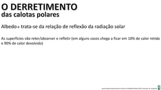 Apresentação elaborada pela Professora FERNANDA BRUM LOPES, disciplina de Geografia
Albedo trata-se da relação de reflexão da radiação solar
As superfícies vão reter/absorver e refletir (em alguns casos chega a ficar em 10% de calor retido
e 90% de calor devolvido)
 