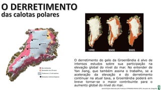 Apresentação elaborada pela Professora FERNANDA BRUM LOPES, disciplina de Geografia
O derretimento do gelo da Groenlândia é alvo de
intensos estudos sobre sua participação na
elevação global do nível do mar. No entender de
Yan Jiang, que também assina o trabalho, se a
aceleração da elevação e do derretimento
continuar na atual taxa, a Groenlândia poderá em
breve tornar-se o maior contribuinte para o
aumento global do nível do mar.
 