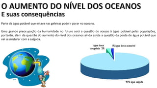 Apresentação elaborada pela Professora FERNANDA BRUM LOPES, disciplina de Geografia
Parte da água potável que estava nas geleiras pode ir parar no oceano.
Uma grande preocupação da humanidade no futuro será a questão do acesso à água potável pelas populações,
portanto, além da questão do aumento do nível dos oceanos ainda existe a questão da perda de água potável que
vai se misturar com a salgada.
 