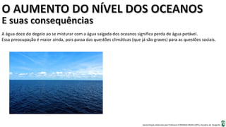Apresentação elaborada pela Professora FERNANDA BRUM LOPES, disciplina de Geografia
A água doce do degelo ao se misturar com a água salgada dos oceanos significa perda de água potável.
Essa preocupação é maior ainda, pois passa das questões climáticas (que já são graves) para as questões sociais.
 
