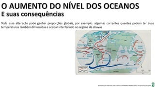 Apresentação elaborada pela Professora FERNANDA BRUM LOPES, disciplina de Geografia
Toda essa alteração pode ganhar proporções globais, por exemplo: algumas correntes quentes podem ter suas
temperaturas também diminuídas e acabar interferindo no regime de chuvas
 