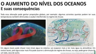 Apresentação elaborada pela Professora FERNANDA BRUM LOPES, disciplina de Geografia
Toda essa alteração pode ganhar proporções globais, por exemplo: algumas correntes quentes podem ter suas
temperaturas também diminuídas e acabar interferindo no regime de chuvas
Em alguns locais pode chover mais (mais água no sistema: vai evaporar mais e ter mais água na atmosfera). Em
outros locais, pela água estar mais fria pode ocorrer a diminuição do regime de chuvas, ou seja, pode gerar chuva de
um lado, seca de outro.
 