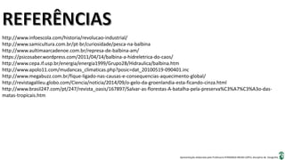 Apresentação elaborada pela Professora FERNANDA BRUM LOPES, disciplina de Geografia
http://www.infoescola.com/historia/revolucao-industrial/
http://www.samicultura.com.br/pt-br/curiosidade/pesca-na-balbina
http://www.aultimaarcadenoe.com.br/represa-de-balbina-am/
https://psicosaber.wordpress.com/2011/04/14/balbina-a-hidreletrica-do-caos/
http://www.cepa.if.usp.br/energia/energia1999/Grupo2B/Hidraulica/balbina.htm
http://www.apolo11.com/mudancas_climaticas.php?posic=dat_20100519-090401.inc
http://www.megabuzz.com.br/fique-ligado-nas-causas-e-consequencias-aquecimento-global/
http://revistagalileu.globo.com/Ciencia/noticia/2014/09/o-gelo-da-groenlandia-esta-ficando-cinza.html
http://www.brasil247.com/pt/247/revista_oasis/167897/Salvar-as-florestas-A-batalha-pela-preserva%C3%A7%C3%A3o-das-
matas-tropicais.htm
 