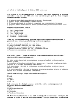 e( ) Tenda de Oxigênio/Capacete de Oxigênio/HOOD, cateter nasal
6) A toxidade do O2, afeta especialmente os pulmões e SNC, sendo dependente do tempo de
exposição e das taxas de FiO2 acima das necessitadas pelo paciente. Suas principais
consequências estão incluídos:
( ) Hipoxemia mitocondríaca, atelectasia, edema pulmonar, hipoxia tecidual
( ) Hipoxia tecidual, agitação e fadiga, sudorese, parestesia.
( ) Atelectasia, Diminuição da complacência e capacidade vital, traqueobronquite, Convulsões.
( ) Hiperóxia, edema alveolar intersticial, derrame pleural e modificações na função e estrutura celular.
Considerando os conceitos assinale:
a( ) A, B, C estão corretas
b( ) A, C ,D estão corretas
c( ) B, C, D estão corretas
d( ) somente A, C estão corretas
e( ) somente C , D estão corretas
7). Em uma situação de emergência, na qual se tem que realizar a entubação endotraqueal, o
paciente deve ser colocado, para facilitar o procedimento, na posição:
a) Fowler, com a cabeça lateralizada para o lado direito.
b) Fowler, com a cabeça lateralizada para o lado esquerdo.
c) Semi-Fowler, com a cabeça lateralizada não importando o lado.
d) Horizontal, sobre uma superfície dura com a cabeça fletida para trás.
e) Trendelemburg, com a cabeça fletida para trás.
8.) A pressão arterial é o produto da resistência periférica total pelo débito cardíaco. Sobre o
exposto,considere as afirmativas a seguir.
I. O débito cardíaco é aumentado por condições que aumentam a frequência cardíaca ou o volume
sistólico, ou ambos.
II. A resistência periférica é aumentada por fatores que aumentam a viscosidade sanguínea ou reduzem
o tamanho da luz dos vasos, principalmente o das arteríolas.
III. O débito cardíaco é diminuído por condições que aumentam a frequência cardíaca ou o volume
sistólico, ou ambos.
IV. A resistência periférica é diminuída por fatores que aumentam a viscosidade sanguínea ou reduzem o
tamanho da luz dos vasos, principalmente o das arteríolas.
Assinale a alternativa que contém todas as afirmativas corretas:
a) I e II.
b) II e III.
c) III e IV.
d) I, II e. III.
e) II, III e IV.
9). O nome que se dá à dilatação pequena e sensível das artérias produzida pela corrente
circulatória, ao verificar os sinais vitais é:
a) Pulso.
b) Pressão arterial sistólica.
c) Bradicardia.
d) Taquisfigimia.
e) Pressão arterial diastólica.
10). Ao realizar-se o tratamento de uma ferida (curativo), pode ser necessário o uso de gaze. Ao
se limpar do centro, ou seja, de dentro da ferida para o exterior, procedendo a limpeza tantas
 
