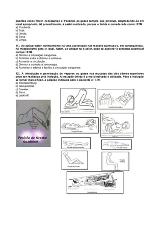 quantas vezes forem necessárias e trocando as gazes sempre que precisar, desprezando-as em
local apropriado, tal procedimento, é assim realizado, porque a ferida é considerada como: STM
a) Purulenta.
b) Suja.
c) Úmida.
d) Seca.
e) Limpa.
11). Ao aplicar calor, normalmente há uma aceleração nas reações químicas e, em consequência,
no metabolismo geral e local. Assim, ao utilizar-se o calor, pode-se acelerar o processo cicatricial
porque: STM
a) Diminui a circulação sanguínea.
b) Controla a dor e diminui o estresse.
c) Aumenta a circulação.
d) Diminui e controla a hemorragia.
e) Aumenta o edema e facilita a circulação sanguínea.
12). A introdução e penetração de vapores ou gases nas mucosas das vias aéreas superiores
pode ser realizada pela inalação. A inalação úmida é a mais indicada e utilizada. Para a inalação
se tornar mais eficaz, a posição indicada para o paciente é: STM
a) Trendelemburg.
b) Genupeitoral.
c) Fowwler.
d) Sims.
e) Jakkiniff.
Ou Jakkiniff
 