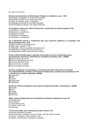 (E) tempo de anestesia.
20) Uma das ocorrências em Enfermagem Cirúrgica é a deiscência, que é: PLM
(A) Remoção de fragmento de um tecido para exame;
(B) Ressecção de parte de um órgão para cultura;
(C) Saída de conteúdo líquido de cavidades;
(D) Separação das bordas de uma ferida operatória;
(E) Exteriorização de vísceras pela parede abdominal.
21) Constituem fatores que afetam diretamente a cicatrização de feridas cirúrgicas: PLM
(A) Hematoma e infecção;
(B) Hipovolemia e hipertermia;
(C) Náuseas e vômitos;
(D) Hipertensão e hipotermia;
(E) Hipotensão e hematêmese.
22) A Hipertensão Arterial é considerada hoje uma ocorrência epidêmica na população. São
fatores predisponentes: PLM
(A) Hábito de fumar e exercícios físicos.
(B) Raça negra, anorexia e TPM.
(C) Obesidade, estresse e ingestão excessiva de sal.
(D) Sedentarismo e ingestão excessiva de açúcar.
(E) Predisposição familiar, exercícios físicos e febre.
23) Nas rotinas de Enfermagem, aspiração de secreções ocorrem em pacientes graves
principalmente, devendo ser obedecidos os requisitos primordiais, como: LARANJ
(A) troca do frasco de 12/12h.
(B) troca de intermediário de 12/12h.
(C) troca de cateter de 12/12h.
(D) troca do frasco de 24/24h.
(E) troca de cateter de 24/24h.
24) Como profissional de enfermagem, a verificação dos sinais vitais deve ser realizada
com responsabilidade, atenção e conhecimento. Destacando um cliente com temperatura de 40º
c, afirma-se que o mesmo apresenta: LARANJ
(A) hipotermia.
(B) febre.
(C) pirexia.
(D) estado febril.
(E) hiperpirexia.
25) Dentre os fatores patológicos que aceleram apulsação da pessoa, destaca(m)-se: LARANJ
(A) emoção.
(B) febre.
(C) choque.
(D) digestão.
(E) exercícios.
26)Um material indispensável para realização da entubação endotraqueal é o(a): SP
(A) Laringoscópio.
(B) Termômetro.
(C) Pinça dente de rato.
(D) Tesoura ponta curva.
(E) Otoscópio.
27)O primeiro passo para verificação da tensão arterial é: SP
(A) localizar batimentos da artéria.
(B) não contar para o paciente o que vai ser feito, para não deixá-lo nervoso.
(C) colocar o manguito e depois localizar a veia
(D) verificar primeiramente a respiração do paciente.
 