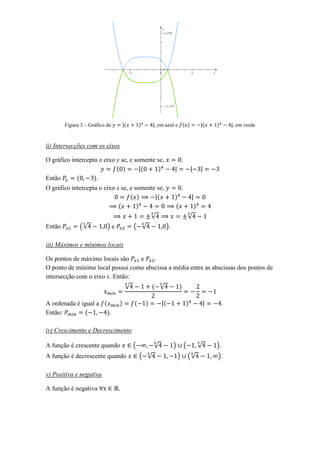 Figura 3 – Gráfico de       (       )       , em azul e ( )                        (   )        , em verde


ii) Intersecções com os eixos

O gráfico intercepta o eixo y se, e somente se,                        .
                            ( )       (     )
Então       (      ).
O gráfico intercepta o eixo x se, e somente se,                        .
                                  ( )       (                  )
                             (       )                         (                   )
                                                    √                          √
Então         (√           )e           ( √               ).

iii) Máximos e mínimos locais

Os pontos de máximo locais são    e    .
O ponto de mínimo local possui como abscissa a média entre as abscissas dos pontos de
intersecção com o eixo x. Então:
                                    √               ( √            )

A ordenada é igual a (          )       (       )       (                  )                        .
Então:        (       ).

iv) Crescimento e Decrescimento

A função é crescente quando             (           √          )           (           √       ).
A função é decrescente quando               ( √                    )           (√              ).

v) Positiva e negativa

A função é negativa             .
 