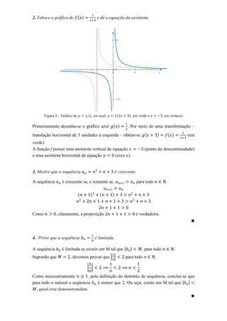 2. Esboce o gráfico de ( )                e dê a equação da assíntota.




       Figura 4 – Gráfico de       ⁄ , em azul;         ⁄(     ), em verde e              , em violáceo

Primeiramente desenha-se o gráfico azul ( )                   . Por meio de uma transformação –
translação horizontal de 3 unidades à esquerda – obtém-se (                           )         ( )       (em
verde).
A função f possui uma assíntota vertical de equação                       (ponto de descontinuidade)
e uma assíntota horizontal de equação        (eixo x).


3. Mostre que a sequência                              é crescente.

A sequência       é crescente se, e somente se,                       para todo             .

                               (     )     (      )



Como          , claramente, a proposição                           é verdadeira.




4. Prove que a sequência                 é limitada.

A sequência       é limitada se existir um M tal que                    , para todo               .
Supondo que            , devemos provar que | |              para todo            .

                                   | |
Como necessariamente          , pela definição do domínio de sequência, conclui-se que
para todo n natural a seqüencia     é menor que 2. Ou seja, existe um M tal que
  , quod erat demonstrandum.
 