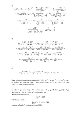 b)
                                         (√                 )(√                              )
       (√                )
                                                  (√                     )                                   (√                   )

            (√                   )
                                              (√       (         )       )                       (√      √(           )       )



                 √(          )                     ( √(              )       )                   (√(              )       )



                                                                         √
                             √



c)




                     (               )                          (                        )
             (               )                              (                        )


                 (                                     )



                                 (            )                     (                )



d)

                                              (        )(           )
                                                                                 (               )



Nota: Polinômios, ou seja, expressões do tipo ( )
    podem ser reescritas como          ( )     (                         )(                          )   (        )(            ), onde
             são zeros do polinômio.


8. Sabendo que uma função f é contínua no ponto p quando                                                                  ( )         ( ).
Determine se a função ( )    é contínua em     .
Devemos testar a condição
                                          ( )
Calculando o limite
                                                                             ( )
Portanto, a função f é contínua no ponto (                  ).
 