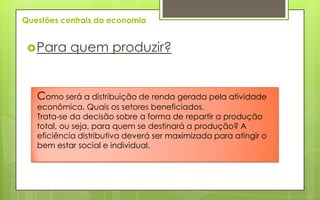 Questões centrais da economia


  Para    quem produzir?


   Como será a distribuição de renda gerada pela atividade
   econômica. Quais os setores beneficiados.
   Trata-se da decisão sobre a forma de repartir a produção
   total, ou seja, para quem se destinará a produção? A
   eficiência distributiva deverá ser maximizada para atingir o
   bem estar social e individual.
 