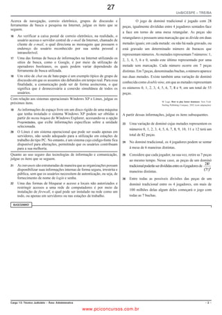 16
                                                                                                                   UnB/CESPE – CAIXA/NM1

 QUESTÃO 58




Tendo como base a janela ilustrada acima, assinale a opção correta acerca do Windows Explorer.

A Denomina-se desktop o diretório raiz do Windows, no qual estão armazenados todos os outros diretórios do sistema operacional.
B Em                     , estão listados os sítios da Internet recentemente acessados pelo usuário.

C Para se alterar o modo de exibição da lista de arquivos e diretórios exibidos na janela, deve-se acionar o botão              .

D O botão      é utilizado para se abrir, com o mouse, um diretório selecionado pelo usuário. Esse procedimento para se abrir um
  diretório pode também ser realizado por meio de clique duplo.
E A barra de endereço permite tanto navegar pela estrutura de diretórios quanto acessar a Web ou outros serviços de Internet, tais como
  o FTP.

 QUESTÃO 59
     q                                                                     QUESTÃO 60


Com relação a certificação e assinatura digital, assinale a opção         Acerca de certificação digital, assinale a opção correta.
correta.


A A assinatura digital facilita a identificação de uma                    A A infraestrutura de chaves públicas é uma rede privada que
     comunicação, pois baseia-se em criptografia simétrica de uma                garante que seus usuários possuem login e senha pessoais e
     única chave.
                                                                                 intransferíveis.
B Quando um usuário com assinatura digital envia e-mail para
     um destinatário, a mensagem será assinada por uma chave              B Uma autoridade de registro emite o par de chaves do usuário
     pública do destinatário, para garantir que seja aberta apenas               que podem ser utilizadas tanto para criptografia como para
     pelo destinatário.
                                                                                 assinatura de mensagens eletrônicas.
C No Windows, não é necessário utilizar assinatura digital, pois
     todos os aplicativos, principalmente os navegadores web,             C A autoridade certificadora raiz emite certificados para usuários
     utilizam essa tecnologia de maneira automática e transparente               de mais alto nível de sigilo em uma organização com uma
     ao usuário.
                                                                                 chave de criptografia de 128 bits.
D Uma desvantagem dos aplicativos da suíte BR Office, em
                                                                          D A autoridade de registro recebe as solicitações de certificados
     relação aos da suíte Microsoft Office, é não possuir suporte a
     assinaturas digitais nem exibir certificados digitais criados para          dos usuários e as envia à autoridade certificadora que os emite.
     os usuários.
                                                                          E O uso de certificado digital garante o repúdio de comunicações
E O destinatário de uma mensagem assinada utiliza a chave
                                                                                 oriundas de usuários ou sítios que possuem certificados válidos
     pública do remetente para garantir que essa mensagem tenha
     sido enviada pelo próprio remetente.                                        e emitidos por entidades confiáveis.

Cargo: Técnico Bancário Novo                                      Caderno ALFA                                                             – 14 –

                                                    www.pciconcursos.com.br
 