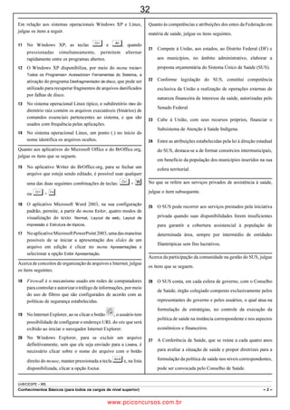 19
Com referência à redação de correspondências oficiais, julgue os
itens a seguir.
 Documentos oficiais em forma de ofício, memorando, aviso
   e exposição de motivos têm em comum, entre outras
   características, a aposição da data de sua assinatura e          A figura acima mostra a parte superior de uma janela do Internet
   emissão, que deve estar alinhada à direita, logo após a
   identificação do documento com o tipo, o número do               Explorer 7 (IE7), em execução em um computador com sistema
   expediente e a sigla do órgão que o emite.                       operacional Windows Vista, em que a página da Web
 Desconsiderando-se as margens e os espaços adequados,            http://www.google.com.br está sendo acessada. Com relação a
   respeitam as normas de redação de um documento oficial           essa janela, ao IE7 e a conceitos de Internet, julgue os itens que
   encaminhado por um chefe de seção a seu diretor o seguinte       se seguem.
   trecho, contendo o parágrafo final e fecho de um ofício.
       (...)
       4.        Por fim, por oportuno informamos que as               Ao se clicar o botão    , a página que estiver sendo exibida
       providências tomadas, e aqui mencionadas,                         no navegador passará a ser a página inicial do IE7 sempre
       também já são do conhecimento das partes                          que este navegador for aberto.
       envolvidas.
                          Atenciosamente                               O Google é um instrumento de busca que pode auxiliar a
                            [assinatura]                                 execução de diversas atividades, como, por exemplo,
                       Pedro Álvares Cabral                              pesquisas escolares.
                   Chefe da seção de logística
                e distribuição de pessoal (SLDP).                   Julgue os itens a seguir, acerca de hardware e de software usados
Julgue os seguintes itens, acerca da Organização Internacional de   em computadores pessoais.
Polícia Criminal (INTERPOL).
                                                                       ROM é um tipo de memória não volátil, tal que os dados
   Trata-se de organização subordinada ao secretário-geral da
     Organização das Nações Unidas.                                      nela armazenados não são apagados quando há falha de
   A INTERPOL administra cinco presídios, um em cada                   energia ou quando a energia do computador é desligada.
     continente, utilizados na guarda provisória de presos             Existem dispositivos do tipo pendrive que possuem
     procurados pelas polícias nacionais e no encarceramento de          capacidade de armazenamento de dados superior a 1 bilhão
     criminosos de guerra.
                                                                         de bytes. Esses dispositivos podem comunicar-se com o
   A autoridade legal da INTERPOL para realizar prisões está
     condicionada à autorização prévia da polícia nacional.              computador por meio de porta USB.
   A INTERPOL, que funciona como agência de ligação entre
     os organismos policiais dos países-membros, mantém base
     de dados que os auxilia no combate ao crime.
   Tal organização tem sede em Lyon, na França, e é chefiada
     por um secretário-geral eleito por assembleia geral dos
     países-membros, para um mandato de cinco anos.
Com relação à Usina Hidrelétrica de Itaipu e ao acordo firmado
entre Brasil e Paraguai, em julho de 2009, no qual são revistas
cláusulas do Tratado de Itaipu, julgue os itens que se seguem.
  Segundo o acordo, o Paraguai pode vender parte da energia
    gerada por Itaipu diretamente no mercado de energia
    brasileiro.
 Localizada na fronteira brasileiro-paraguaia, Itaipu é a maior
    usina hidrelétrica do mundo em capacidade de geração de
    energia elétrica.
 Em contrapartida às concessões brasileiras, o Paraguai
    autorizou no acordo a instalação, em seu território, do
    gasoduto Patagônia-São Paulo.                                   Considerando a figura acima, que mostra o canto inferior
 Os diretores e os conselheiros de Itaipu são indicados, em       esquerdo do desktop do Windows XP, julgue os itens seguintes.
    igual número, pelo governo brasileiro e pelo paraguaio.
Julgue os itens subsequentes, a respeito de Internet e intranet.
                                                                       Ao se clicar, com o botão direito do mouse, o ícone        ,é
 As intranets, por serem redes com acesso restrito aos
   usuários de empresas, não utilizam os mesmos protocolos de            exibida uma lista de opções, entre elas, a que permite iniciar
   comunicação usados na Internet, como o TCP/IP.                        ação para esvaziar a Lixeira do Windows.
 Um cookie é um arquivo passível de ser armazenado no
   computador de um usuário, que pode conter informações
   utilizáveis por um website quando este for acessado pelo            Ao se clicar uma vez sobre o ícone            , a respectiva
   usuário. O usuário deve ser cuidadoso ao aceitar um cookie,
   já que os navegadores da Web não oferecem opções para                 pasta será aberta, e os ícones associados aos arquivos nela
   excluí-lo.                                                            contidos poderão ser visualizados.


UnB/CESPE – MJ/DPF
Cargo: Agente de Polícia Federal                                                                                                  –3–


                                                 www.pciconcursos.com.br
 