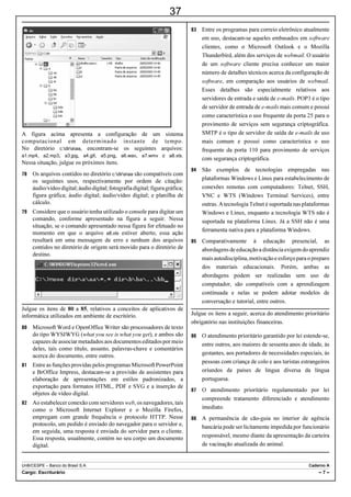 24
Considerando aspectos linguísticos do texto Reparação duas            Julgue os itens a seguir acerca de conceitos de informática.
décadas depois, julgue os itens a seguir.
                                                                         Provedores de e-mails na Internet criam, no momento do
                                                                           cadastro, sítios postais para os usuários, que são capazes de
    O texto caracteriza-se como essencialmente informativo.
                                                                           armazenar mensagens recebidas com limite de tamanho
    O emprego do sinal indicativo de crase em “à luta de                  diversificado.
     classes” (R.2) justifica-se pela regência dos termos                Existem sítios na Internet que disponibilizam a opção para
     “subversão” e “incitamento” e pelo gênero do substantivo              entrar na intranet mediante a exigência de usuário e senha
     “classe”.                                                             previamente cadastrados.
                                                                         O Internet Explorer apresenta ferramenta que permite criar
    O emprego da vírgula após “latifundiários” (R.3) justifica-se
                                                                           uma nova mensagem como um cliente Microsoft Office
     por isolar o termo explicativo.                                       Outlook, desde que este esteja configurado como cliente
    As palavras “amazônico” e “viúva” acentuam-se de acordo               padrão.
     com a mesma regra de acentuação gráfica.                            Software livre é o mesmo que software aberto, e o seu
                                                                           objetivo é popularizar o uso do computador promovendo a
   No segmento “Faltava reparar a injustiça cometida pelos
                                                                           inclusão digital.
     militares” (R.6) o complemento do verbo “reparar” poderia
     estar precedido da preposição em, com a devida contração
     com o artigo “a”, sem prejuízo para o sentido e a correção
     gramatical do texto.
   No período que se inicia na linha 8, o sujeito da oração
     principal está posposto ao verbo.
   O termo “onde” (R.19) introduz oração adjetiva de sentido
     explicativo.
   O verbo “participar” (R.24) está empregado, no período,
     como termo substantivo.
   Os termos “portanto” (R.28) e “enquanto” (R.29), estabelecem
     idênticas relações de sentido.

Ainda com base no texto de Leandro Fortes e considerando
aspectos textuais e gramaticais, julgue os próximos itens.

   A expressão “Na época”, no início do último parágrafo do
     texto, refere-se ao período em que Chico Mendes foi
     perseguido pela ditadura militar.
   Pelas opiniões apresentadas no texto, verifica-se que o
     ministro da Justiça e a conselheira possuem posições opostas
     no que se refere à atuação política de Chico Mendes.
                                                                      Com base na figura acima, que contém uma planilha em edição
   Estaria de acordo com o que estabelece a prescrição              no Excel 2003, julgue os itens de 25 a 30.
     gramatical para textos escritos no nível formal da linguagem,
                                                                         A formatação dos valores da coluna “Desmatamento” como
     tais como documentos oficiais, a substituição da expressão            percentual foi obtida selecionando a referida coluna e
     “dali para a frente” (R.3) por dali pra frente.
   A conjunção “E” (R.7), por ter, no período, valor adversativo,        clicando a ferramenta          .
     pode ser substituída pela conjunção Mas, sem prejuízo para
                                                                         Para calcular a média aritmética do desmatamento nos 4
     as informações do texto.
                                                                           trimestres é suficiente digitar a fórmula =Média(B2:B5) e
   Na linha 8, o vocábulo “cujo” estabelece relação sintático-
     semântica entre os termos “resultado” e “Comissão de                  pressionar a tecla         .
     Anistia”.                                                           O gráfico é do tipo personalizado, disponível na ferramenta
   O termo “o documento” (R.14) refere-se a “portaria de
     anistia” (R.12).                                                            , denominada assistente de gráfico.


UnB/CESPE – IBAMA                                                                                                              Caderno L
Tema 5: Conservação, Manejo e Proteção das Espécies da Fauna                                                                         –2–


                                                www.pciconcursos.com.br
 