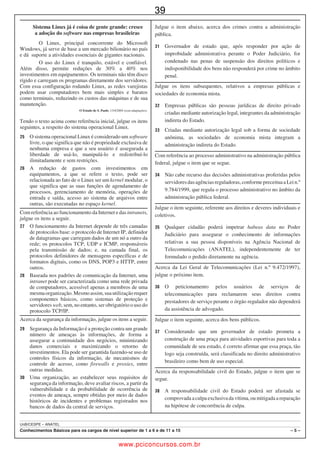 26
                                                                                                                                       UnB/CESPE – TRE/BA

•       De acordo com o comando a que cada um dos itens a seguir se refira, marque na folha de respostas, para cada item: o campo
        designado com o código C, caso julgue o item CERTO; ou o campo designado com o código E, caso julgue o item ERRADO. Para
        as devidas marcações, use a folha de respostas, único documento válido para a correção das suas respostas.
•       Nos itens que avaliam conhecimentos de informática, a menos que seja explicitamente informado o contrário, considere que: todos
        os programas mencionados estão em configuração-padrão, em português; o mouse está configurado para pessoas destras; expressões
        como clicar, clique simples e clique duplo referem-se a cliques com o botão esquerdo do mouse; teclar corresponde à operação de
        pressionar uma tecla e, rapidamente, liberá-la, acionando-a apenas uma vez. Considere também que não há restrições de proteção, de
        funcionamento e de uso em relação aos programas, arquivos, diretórios, recursos e equipamentos mencionados.

                                                      %10*'%+/'0615 $5+%15
    1             Quase todo mundo conhece os riscos de se ter os                              A supressão da vírgula que sucede a palavra “ordem” (R.15)
        documentos usados de forma indevida por outra pessoa, depois                            não acarreta prejuízo à correção gramatical do período em
        de tê-los perdido ou de ter sido vítima de assalto. Mas um                              questão.
    4   sistema que começou a ser implantado na Bahia pode resolver
        o problema em todo o país.                                                             Infere-se do texto que o processo de emissão da nova carteira
                  A tecnologia usada atualmente para a emissão de                               de identidade será menos dispendioso para o cidadão, visto que
    7   carteiras de identidade na Bahia pode evitar esse tipo de                               as fotos necessárias para o documento serão feitas pelo próprio
        transtorno. A foto digital, impressa no documento, dificulta                            instituto de identificação.
        adulterações.                                                                          O emprego das expressões “vão continuar valendo” (R.23) e
                  A principal novidade do sistema é o envio imediato
                                                                                                “está enviando” (R.25), as quais indicam haver uma ação em
10

        das impressões digitais, por computador, para o banco de
        dados da Polícia Federal em Brasília. Dessa forma, elas                                 curso, usualmente, deve ser considerado vício de linguagem.
13      podem ser comparadas com as de outros brasileiros e                                   Do trecho “Por enquanto, só a Bahia está enviando os dados
        estrangeiros cadastrados.                                                               para a Polícia Federal” (R.25-26) infere-se que, pelo menos, um
                  Se tudo estiver em ordem, o documento é entregue em                           outro estado brasileiro também adotou o novo sistema de
16      cinco dias. Ao ser retirada a carteira, as digitais são conferidas                      identificação, mas não enviou, ainda, as impressões digitais
        novamente.
                                                                                                para atualização do banco de dados da Polícia Federal.
                  “Você pode até ter a certidão de nascimento de outra
19      pessoa, mas, quando tentar tirar a carteira por ela, a                                Na linha 28, o emprego da preposição a na combinação “ao”
        comparação das impressões digitais vai revelar quem é você”,                            é exigência sintática do verbo “integrar”.
        diz a diretora do Instituto de Identificação da Bahia.
                                                                                              Infere-se do texto que o novo sistema de identificação
22                Na Bahia, a troca pelo modelo novo será feita aos
        poucos. As atuais carteiras de identidade vão continuar valendo                         representa um avanço para o trabalho da polícia brasileira.
        e serão substituídas quando houver necessidade de emitir-se a                      A respeito dos conceitos e aplicativos dos ambientes Microsoft
25      segunda via. Por enquanto, só a Bahia está enviando os dados                       Office e BROffice, julgue os itens a seguir.
        para a Polícia Federal.
                  Segundo o Ministério da Justiça, a partir de 2011,                          O Microsoft Word possui opções que permitem
28      outros estados devem integrar-se gradativamente ao sistema.                             maior agilidade durante a edição de documentos, por
        A previsão é que, em nove anos, todos os brasileiros estejam                            exemplo, evitando perdas de informações digitadas
        cadastrados em uma base de dados unificada na Polícia                                   ou formatações realizadas. Entre essas opções, os botões
31      Federal.
                                          Internet: www.g1.globo.com (com adaptações).                     permitem, respectivamente, recortar um objeto
                                                                                                qualquer no documento, como um trecho do texto ou
Com relação ao texto acima apresentado, julgue os itens de 1 a 12.                              uma imagem, copiar esse objeto para a área de transferência



                                                                                                § + X, § + C e § + V, respectivamente.
       A nova tecnologia de emissão de carteira de identidade, criada                          e colar tal objeto em determinado local no documento.
        na Bahia, reduz o risco de fraudes e adulterações.                                      Essas ações também podem ser realizadas com o uso das teclas
       No texto, tanto o termo “todo” (R.1) quanto “todo o” (R.5)
        expressam totalidade.
        O texto, que é, predominantemente, descritivo, apresenta                                No Microsoft Word, ao se selecionar um trecho de um texto



                                                                                                                                     X
                                                                                          
        detalhes do funcionamento do sistema de identificação que                               digitado, esse trecho aparecerá na tela do monitor com uma
        deve ser implantado em todo o Brasil.                                                   marcação, que pode ser uma tarja preta sobre ele. Nessas
       Os vocábulos “impressa” (R.8) e “entregue” (R.15) são
                                                                                                condições, caso se pressione a tecla   , o trecho selecionado
        particípios irregulares dos verbos imprimir e entregar,
        respectivamente; tais verbos admitem, também, as formas                                 será substituído por completo pelo caractere referente à tecla
        participiais regulares: imprimido e entregado.                                          pressionada.
       A palavra “mas” (R.19), no texto, tem sentido semelhante ao                           No BROffice Writer, para se desfazer ou restaurar uma
        expresso pelo conectivo e no seguinte período: Assinou o                                digitação, é necessário, inicialmente, selecionar com o mouse



                                                                                                                             § + Z e § + Y.
        documento, e se esqueceu de levá-lo.                                                    o trecho do texto que se deseja alterar e, em seguida, clicar os
       Depreende-se do texto que a implantação da nova carteira de                             botões adequados na barra de ferramentas ou acionar,
        identidade proporcionará mais agilidade aos serviços prestados
        pelos institutos de identificação do Brasil.                                            respectivamente, as teclas

%CTIQ  6ÃEPKEQ ,WFKEK¶TKQ Ō TGC #FOKPKUVTCVKXC                                                                                                        ŌŌ

                                                             www.pciconcursos.com.br
 