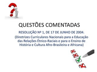 QUESTÕES COMENTADAS 
RESOLUÇÃO Nº 1, DE 17 DE JUNHO DE 2004. 
(Diretrizes Curriculares Nacionais para a Educação 
das Relações Étnico-Raciais e para o Ensino de 
História e Cultura Afro-Brasileira e Africana) 
 