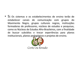 • 5) Os sistemas e os estabelecimentos de ensino terão de 
estabelecer canais de comunicação com grupos do 
Movimento Negro, grupos culturais negros, instituições 
formadoras de professores, núcleos de estudos e pesquisas, 
como os Núcleos de Estudos Afro-Brasileiros, com a finalidade 
de buscar subsídios e trocar experiências para planos 
institucionais, planos pedagógicos e projetos de ensino. 
 