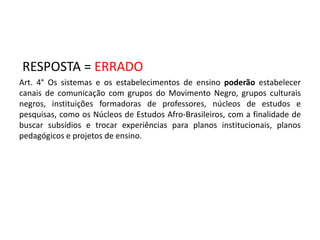 RESPOSTA = ERRADO 
Art. 4° Os sistemas e os estabelecimentos de ensino poderão estabelecer 
canais de comunicação com grupos do Movimento Negro, grupos culturais 
negros, instituições formadoras de professores, núcleos de estudos e 
pesquisas, como os Núcleos de Estudos Afro-Brasileiros, com a finalidade de 
buscar subsídios e trocar experiências para planos institucionais, planos 
pedagógicos e projetos de ensino. 
 