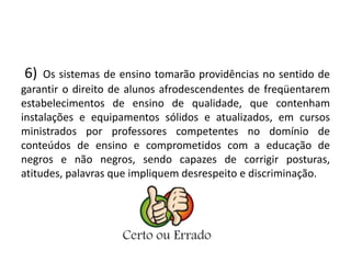 6) Os sistemas de ensino tomarão providências no sentido de 
garantir o direito de alunos afrodescendentes de freqüentarem 
estabelecimentos de ensino de qualidade, que contenham 
instalações e equipamentos sólidos e atualizados, em cursos 
ministrados por professores competentes no domínio de 
conteúdos de ensino e comprometidos com a educação de 
negros e não negros, sendo capazes de corrigir posturas, 
atitudes, palavras que impliquem desrespeito e discriminação. 
 