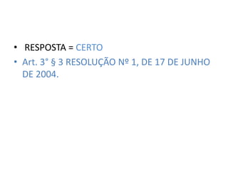 • RESPOSTA = CERTO 
• Art. 3° § 3 RESOLUÇÃO Nº 1, DE 17 DE JUNHO 
DE 2004. 
 