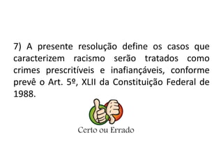 7) A presente resolução define os casos que 
caracterizem racismo serão tratados como 
crimes prescritíveis e inafiançáveis, conforme 
prevê o Art. 5º, XLII da Constituição Federal de 
1988. 
 