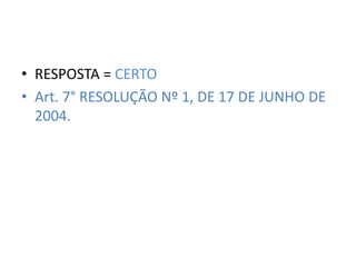 • RESPOSTA = CERTO 
• Art. 7° RESOLUÇÃO Nº 1, DE 17 DE JUNHO DE 
2004. 
 