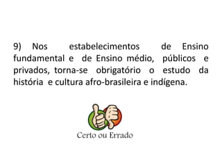 9) Nos estabelecimentos de Ensino 
fundamental e de Ensino médio, públicos e 
privados, torna-se obrigatório o estudo da 
história e cultura afro-brasileira e indígena. 
 