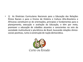• 1) As Diretrizes Curriculares Nacionais para a Educação das Relações 
Étnico Raciais e para o Ensino de História e Cultura Afro-Brasileira e 
Africanas constituem-se de orientações, princípios e fundamentos para o 
planejamento, execução e avaliação da Educação, e têm por meta, 
promover a educação de cidadãos atuantes e conscientes no seio da 
sociedade multicultural e pluriétnica do Brasil, buscando relações étnico-sociais 
positivas, rumo à construção de nação democrática. 
 