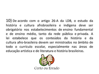 10) De acordo com o artigo 26-A da LDB, o estudo da 
história e cultura afrobrasileira e indígena deve ser 
obrigatório nos estabelecimentos de ensino fundamental 
e de ensino médio, tanto da rede pública e privada. A 
lei estabelece que os conteúdos da história e da 
cultura afro-brasileira devem ser ministrados no âmbito de 
todo o currículo escolar, especialmente nas áreas de 
educação artística e de literatura e história brasileiras. 
 