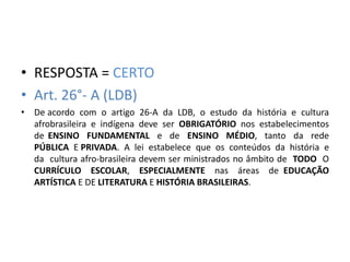 • RESPOSTA = CERTO 
• Art. 26°- A (LDB) 
• De acordo com o artigo 26-A da LDB, o estudo da história e cultura 
afrobrasileira e indígena deve ser OBRIGATÓRIO nos estabelecimentos 
de ENSINO FUNDAMENTAL e de ENSINO MÉDIO, tanto da rede 
PÚBLICA E PRIVADA. A lei estabelece que os conteúdos da história e 
da cultura afro-brasileira devem ser ministrados no âmbito de TODO O 
CURRÍCULO ESCOLAR, ESPECIALMENTE nas áreas de EDUCAÇÃO 
ARTÍSTICA E DE LITERATURA E HISTÓRIA BRASILEIRAS. 
 