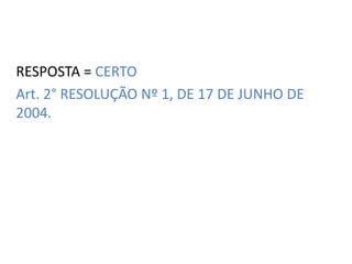 RESPOSTA = CERTO 
Art. 2° RESOLUÇÃO Nº 1, DE 17 DE JUNHO DE 
2004. 
 