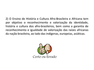 2) O Ensino de História e Cultura Afro-Brasileira e Africana tem 
por objetivo o reconhecimento e valorização da identidade, 
história e cultura dos afro-brasileiros, bem como a garantia de 
reconhecimento e igualdade de valorização das raízes africanas 
da nação brasileira, ao lado das indígenas, europeias, asiáticas. 
 