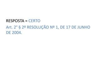 RESPOSTA = CERTO 
Art. 2° § 2º RESOLUÇÃO Nº 1, DE 17 DE JUNHO 
DE 2004. 
 