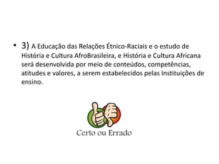 • 3) A Educação das Relações Étnico-Raciais e o estudo de 
História e Cultura AfroBrasileira, e História e Cultura Africana 
será desenvolvida por meio de conteúdos, competências, 
atitudes e valores, a serem estabelecidos pelas Instituições de 
ensino. 
 