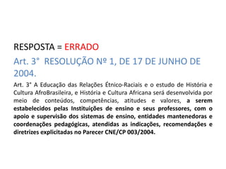 RESPOSTA = ERRADO 
Art. 3° RESOLUÇÃO Nº 1, DE 17 DE JUNHO DE 
2004. 
Art. 3° A Educação das Relações Étnico-Raciais e o estudo de História e 
Cultura AfroBrasileira, e História e Cultura Africana será desenvolvida por 
meio de conteúdos, competências, atitudes e valores, a serem 
estabelecidos pelas Instituições de ensino e seus professores, com o 
apoio e supervisão dos sistemas de ensino, entidades mantenedoras e 
coordenações pedagógicas, atendidas as indicações, recomendações e 
diretrizes explicitadas no Parecer CNE/CP 003/2004. 
 