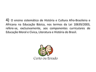 4) O ensino sistemático de História e Cultura Afro-Brasileira e 
Africana na Educação Básica, nos termos da Lei 10639/2003, 
refere-se, exclusivamente, aos componentes curriculares de 
Educação Moral e Cívica, Literatura e História do Brasil. 
 
