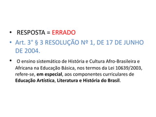 • RESPOSTA = ERRADO 
• Art. 3° § 3 RESOLUÇÃO Nº 1, DE 17 DE JUNHO 
DE 2004. 
• O ensino sistemático de História e Cultura Afro-Brasileira e 
Africana na Educação Básica, nos termos da Lei 10639/2003, 
refere-se, em especial, aos componentes curriculares de 
Educação Artística, Literatura e História do Brasil. 
 