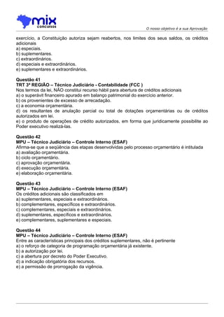 O nosso objetivo é a sua Aprovação

exercício, a Constituição autoriza sejam reabertos, nos limites dos seus saldos, os créditos
adicionais
a) especiais.
b) suplementares.
c) extraordinários.
d) especiais e extraordinários.
e) suplementares e extraordinários.

Questão 41
TRT 3ª REGIÃO – Técnico Judiciário - Contabilidade (FCC )
Nos termos da lei, NÃO constitui recurso hábil para abertura de créditos adicionais
a) o superávit financeiro apurado em balanço patrimonial do exercício anterior.
b) os provenientes de excesso de arrecadação.
c) a economia orçamentária.
d) os resultantes de anulação parcial ou total de dotações orçamentárias ou de créditos
autorizados em lei.
e) o produto de operações de crédito autorizados, em forma que juridicamente possibilite ao
Poder executivo realizá-las.

Questão 42
MPU – Técnico Judiciário – Controle Interno (ESAF)
Afirma-se que a seqüência das etapas desenvolvidas pelo processo orçamentário é intitulada
a) avaliação orçamentária.
b) ciclo orçamentário.
c) aprovação orçamentária.
d) execução orçamentária.
e) elaboração orçamentária.

Questão 43
MPU – Técnico Judiciário – Controle Interno (ESAF)
Os créditos adicionais são classificados em
a) suplementares, especiais e extraordinários.
b) complementares, específicos e extraordinários.
c) complementares, especiais e extraordinários.
d) suplementares, específicos e extraordinários.
e) complementares, suplementares e especiais.

Questão 44
MPU – Técnico Judiciário – Controle Interno (ESAF)
Entre as características principais dos créditos suplementares, não é pertinente
a) o reforço de categoria de programação orçamentária já existente.
b) a autorização por lei.
c) a abertura por decreto do Poder Executivo.
d) a indicação obrigatória dos recursos.
e) a permissão de prorrogação da vigência.
 