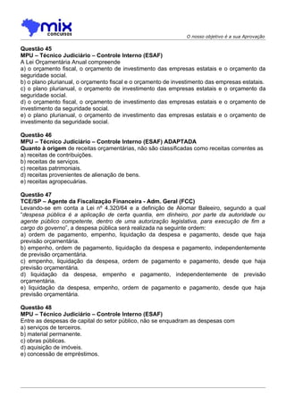 O nosso objetivo é a sua Aprovação

Questão 45
MPU – Técnico Judiciário – Controle Interno (ESAF)
A Lei Orçamentária Anual compreende
a) o orçamento fiscal, o orçamento de investimento das empresas estatais e o orçamento da
seguridade social.
b) o plano plurianual, o orçamento fiscal e o orçamento de investimento das empresas estatais.
c) o plano plurianual, o orçamento de investimento das empresas estatais e o orçamento da
seguridade social.
d) o orçamento fiscal, o orçamento de investimento das empresas estatais e o orçamento de
investimento da seguridade social.
e) o plano plurianual, o orçamento de investimento das empresas estatais e o orçamento de
investimento da seguridade social.

Questão 46
MPU – Técnico Judiciário – Controle Interno (ESAF) ADAPTADA
Quanto à origem de receitas orçamentárias, não são classificadas como receitas correntes as
a) receitas de contribuições.
b) receitas de serviços.
c) receitas patrimoniais.
d) receitas provenientes de alienação de bens.
e) receitas agropecuárias.

Questão 47
TCE/SP – Agente da Fiscalização Financeira - Adm. Geral (FCC)
Levando-se em conta a Lei nº 4.320/64 e a definição de Aliomar Baleeiro, segundo a qual
“despesa pública é a aplicação de certa quantia, em dinheiro, por parte da autoridade ou
agente público competente, dentro de uma autorização legislativa, para execução de fim a
cargo do governo”, a despesa pública será realizada na seguinte ordem:
a) ordem de pagamento, empenho, liquidação da despesa e pagamento, desde que haja
previsão orçamentária.
b) empenho, ordem de pagamento, liquidação da despesa e pagamento, independentemente
de previsão orçamentária.
c) empenho, liquidação da despesa, ordem de pagamento e pagamento, desde que haja
previsão orçamentária.
d) liquidação da despesa, empenho e pagamento, independentemente de previsão
orçamentária.
e) liquidação da despesa, empenho, ordem de pagamento e pagamento, desde que haja
previsão orçamentária.

Questão 48
MPU – Técnico Judiciário – Controle Interno (ESAF)
Entre as despesas de capital do setor público, não se enquadram as despesas com
a) serviços de terceiros.
b) material permanente.
c) obras públicas.
d) aquisição de imóveis.
e) concessão de empréstimos.
 