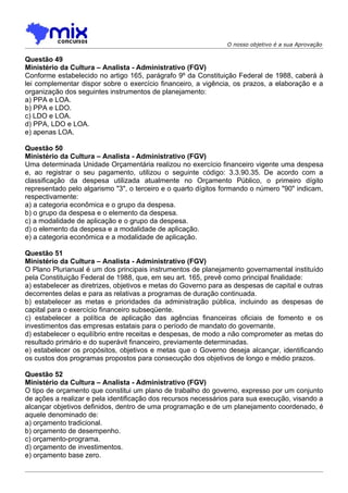 O nosso objetivo é a sua Aprovação

Questão 49
Ministério da Cultura – Analista - Administrativo (FGV)
Conforme estabelecido no artigo 165, parágrafo 9º da Constituição Federal de 1988, caberá à
lei complementar dispor sobre o exercício financeiro, a vigência, os prazos, a elaboração e a
organização dos seguintes instrumentos de planejamento:
a) PPA e LOA.
b) PPA e LDO.
c) LDO e LOA.
d) PPA, LDO e LOA.
e) apenas LOA.

Questão 50
Ministério da Cultura – Analista - Administrativo (FGV)
Uma determinada Unidade Orçamentária realizou no exercício financeiro vigente uma despesa
e, ao registrar o seu pagamento, utilizou o seguinte código: 3.3.90.35. De acordo com a
classificação da despesa utilizada atualmente no Orçamento Público, o primeiro dígito
representado pelo algarismo "3", o terceiro e o quarto dígitos formando o número "90" indicam,
respectivamente:
a) a categoria econômica e o grupo da despesa.
b) o grupo da despesa e o elemento da despesa.
c) a modalidade de aplicação e o grupo da despesa.
d) o elemento da despesa e a modalidade de aplicação.
e) a categoria econômica e a modalidade de aplicação.

Questão 51
Ministério da Cultura – Analista - Administrativo (FGV)
O Plano Plurianual é um dos principais instrumentos de planejamento governamental instituído
pela Constituição Federal de 1988, que, em seu art. 165, prevê como principal finalidade:
a) estabelecer as diretrizes, objetivos e metas do Governo para as despesas de capital e outras
decorrentes delas e para as relativas a programas de duração continuada.
b) estabelecer as metas e prioridades da administração pública, incluindo as despesas de
capital para o exercício financeiro subseqüente.
c) estabelecer a política de aplicação das agências financeiras oficiais de fomento e os
investimentos das empresas estatais para o período de mandato do governante.
d) estabelecer o equilíbrio entre receitas e despesas, de modo a não comprometer as metas do
resultado primário e do superávit financeiro, previamente determinadas.
e) estabelecer os propósitos, objetivos e metas que o Governo deseja alcançar, identificando
os custos dos programas propostos para consecução dos objetivos de longo e médio prazos.

Questão 52
Ministério da Cultura – Analista - Administrativo (FGV)
O tipo de orçamento que constitui um plano de trabalho do governo, expresso por um conjunto
de ações a realizar e pela identificação dos recursos necessários para sua execução, visando a
alcançar objetivos definidos, dentro de uma programação e de um planejamento coordenado, é
aquele denominado de:
a) orçamento tradicional.
b) orçamento de desempenho.
c) orçamento-programa.
d) orçamento de investimentos.
e) orçamento base zero.
 