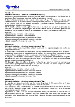O nosso objetivo é a sua Aprovação

Questão 53
Ministério da Cultura – Analista - Administrativo (FGV )
Durante o exercício financeiro, o orçamento público poderá ser retificado por meio dos créditos
adicionais. Com base nessa premissa, analise as afirmativas a seguir:
I. Os créditos suplementares são aqueles destinados a reforçar dotações orçamentárias, cuja
abertura depende da existência de recursos disponíveis e precedida de exposição-justificativa.
II. Os créditos especiais são aqueles destinados a despesas urgentes e imprevistas para as
quais não haja dotação orçamentária.
III. Os créditos adicionais terão vigência no exercício financeiro em que forem autorizados. No
caso de a autorização ser promulgada nos quatro últimos meses do exercício, poderão ser
reabertos, até o limite de seus saldos, e incorporados ao exercício financeiro subseqüente.
Assinale:
a) se somente a afirmativa I estiver correta.
b) se somente a afirmativa III estiver correta.
c) se somente as afirmativas I e II estiverem corretas.
d) se somente as afirmativas I e III estiverem corretas.
e) se todas as afirmativas estiverem corretas.

Questão 54
Ministério da Cultura – Analista - Administrativo (FGV)
Com base na estrutura programática utilizada atualmente nos orçamentos públicos, analise as
seguintes afirmativas:
I. Atividade é o instrumento de programação utilizado para alcançar o objetivo de um programa,
envolvendo um conjunto de operações que se realizam de modo contínuo e permanente, das
quais resulta um produto ou serviço necessário à manutenção da ação do Governo.
II. Projeto é o instrumento para alcançar o objetivo de um programa, envolvendo um conjunto
de operações, limitadas no tempo, das quais resulta um produto que concorre para expansão
ou aperfeiçoamento da ação do Governo.
III. Operações Especiais são as despesas realizadas que contribuem para a manutenção,
expansão ou aperfeiçoamento das ações de Governo, das quais não resulta um produto e não
geram contraprestação direta em bens ou serviços.
Assinale:
a) se somente a afirmativa II estiver correta.
b) se somente as afirmativas I e II estiverem corretas.
c) se somente as afirmativas I e III estiverem corretas.
d) se somente as afirmativas II e III estiverem corretas.
e) se todas as afirmativas estiverem corretas.

Questão 55
Ministério da Cultura – Analista - Administrativo (FGV)
De acordo com os procedimentos de elaboração do projeto da lei orçamentária e da sua
tramitação no Congresso Nacional, assinale a alternativa correta.
a) A Comissão Mista do Orçamento só poderá aprovar emendas que indicam os recursos
necessários, admitidos, nesse caso, somente os provenientes do excesso de arrecadação
verificado no exercício anterior.
b) O chefe do Poder Executivo poderá encaminhar mensagem alterando a proposta da Lei
Orçamentária enviada ao Congresso Nacional, desde que não tenha sido iniciada, na
Comissão Mista responsável pela redação final, a votação da parte cuja alteração está sendo
proposta.
 