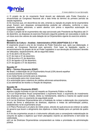 O nosso objetivo é a sua Aprovação

c) O projeto da lei do orçamento fiscal deverá ser elaborado pelo Poder Executivo e
encaminhado ao Congresso Nacional até a data limite do término do primeiro período da
sessão legislativa.
d) Os recursos que, em decorrência de veto, emenda ou rejeição do projeto de lei orçamentária
anual, ficarem sem despesas correspondentes poderão ser utilizados, conforme o caso,
mediante créditos adicionais, a serem abertos com prévia e específica autorização do
Congresso Nacional.
e) Caso o projeto de lei orçamentária não seja sancionado pelo Presidente da República até 31
de dezembro, as despesas do exercício financeiro seguinte poderão ser executadas à razão de
um doze avos dos valores de cada datação da Lei Orçamentária vigente do exercício anterior.

Questão 56
Ministério da Cultura – Analista - Administrativo (FGV) (ADAPTADA E.C nº 50)
O orçamento anual é uma lei de iniciativa do Poder Executivo que, após sua elaboração, é
enviado ao Congresso Nacional para aprová-lo. Com base na legislação vigente, o
encaminhamento do projeto de lei ao Poder Legislativo e sua devolução ao Executivo deverão
ser efetuados, respectivamente, até as seguintes datas:
a) 15 de abril e 30 de junho.
b) 31 de maio e 31 de dezembro.
c) 30 de junho e 31 de dezembro.
d) 31 de agosto e 22 de dezembro.
e) 31 de agosto e 31 de dezembro.

Questão 57
MPU – Técnico Orçamento (ESAF)
No Brasil, a elaboração da Lei Orçamentária Anual (LOA) deverá espelhar
a) exclusivamente os investimentos.
b) as metas fiscais somente para as despesas.
c) a autorização para criar novas taxas.
d) a autorização para a abertura de créditos adicionais extraordinários.
e) as estimativas de receita e a fixação de despesas.

Questão 58
MPU – Técnico Orçamento (ESAF)
Aponte a opção incorreta no que diz respeito ao Orçamento Público no Brasil.
a) A Lei Orçamentária Anual compreenderá o orçamento fiscal, o orçamento de investimento
das empresas em que o Estado, direta ou indiretamente, detenha a maioria do capital social
com direito a voto e o orçamento da seguridade social.
b) A Lei de Diretrizes Orçamentárias tem a finalidade de nortear a elaboração dos orçamentos
anuais de forma a adequá-los às diretrizes, objetivos e metas da administração pública,
estabelecidos na lei orçamentária anual.
c) O Plano Plurianual é um plano de médio prazo, através do qual procura-se ordenar as ações
do governo que levem o atingimento dos objetivos e metas fixadas para um período de quatro
anos.
d) A lei dos orçamentos anuais é o instrumento utilizado para a conseqüente materialização do
conjunto de ações e objetivos que foram planejados visando ao atendimento e bem-estar da
coletividade.
e)A Lei de Diretrizes Orçamentárias compreenderá as metas e prioridades da administração
pública.
 