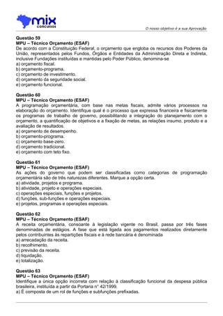 O nosso objetivo é a sua Aprovação

Questão 59
MPU – Técnico Orçamento (ESAF)
De acordo com a Constituição Federal, o orçamento que engloba os recursos dos Poderes da
União, representados pelos Fundos, Órgãos e Entidades da Administração Direta e Indireta,
inclusive Fundações instituídas e mantidas pelo Poder Público, denomina-se
a) orçamento fiscal.
b) orçamento-programa.
c) orçamento de investimento.
d) orçamento da seguridade social.
e) orçamento funcional.

Questão 60
MPU – Técnico Orçamento (ESAF)
A programação orçamentária, com base nas metas fiscais, admite vários processos na
elaboração do orçamento. Identifique qual é o processo que expressa financeira e fisicamente
os programas de trabalho de governo, possibilitando a integração do planejamento com o
orçamento, a quantificação de objetivos e a fixação de metas, as relações insumo, produto e a
avaliação de resultados.
a) orçamento de desempenho.
b) orçamento-programa.
c) orçamento base-zero.
d) orçamento tradicional.
e) orçamento com teto fixo.

Questão 61
MPU – Técnico Orçamento (ESAF)
As ações do governo que podem ser classificadas como categorias de programação
orçamentária são de três naturezas diferentes. Marque a opção certa.
a) atividade, projetos e programa.
b) atividade, projeto e operações especiais.
c) operações especiais, funções e projetos.
d) funções, sub-funções e operações especiais.
e) projetos, programas e operações especiais.

Questão 62
MPU – Técnico Orçamento (ESAF)
A receita orçamentária, consoante à legislação vigente no Brasil, passa por três fases
denominadas de estágios. A fase que está ligada aos pagamentos realizados diretamente
pelos contribuintes às repartições fiscais e à rede bancária é denominada
a) arrecadação da receita.
b) recolhimento.
c) previsão da receita.
d) liquidação.
e) totalização.

Questão 63
MPU – Técnico Orçamento (ESAF)
Identifique a única opção incorreta com relação à classificação funcional da despesa pública
brasileira, instituída a partir da Portaria n° 42/1999.
a) É composta de um rol de funções e subfunções prefixadas.
 