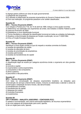 O nosso objetivo é a sua Aprovação

b) Agrega gastos públicos por área de ação governamental.
c) Independe dos programas.
d) É utilizada na elaboração da proposta orçamentária do Governo Federal desde 2000.
e) Com sua instituição, os programas passaram a ter caráter classificador.

Questão 64
MPU – Técnico Orçamento (ESAF)
Com relação à Portaria de nº 42, de 14 de abril de 1999, indique a única opção incorreta.
a) Determinou sua aplicação nos orçamentos da União, dos Estados e Distrito Federal a partir
do exercício financeiro de 2000.
b) Estabeleceu a nova classificação funcional.
c) Tornou facultativa a utilização da classificação funcional em todas as unidades da federação.
d) Atualizou a discriminação da despesa por função e subfunção, na Lei nº 4320/1964.
e) Criou a Função Encargos Especiais.

Questão 65
MPU – Técnico Orçamento (ESAF)
Identifique a única opção correta no que diz respeito a receitas correntes do Estado.
a) receitas de operações de crédito
b) receitas de alienação de bens
c) receitas de amortização de empréstimos
d) receitas patrimoniais
e) receitas de transferências de capital

Questão 66
MPU – Técnico Orçamento (ESAF)
A classificação legal da receita por categoria econômica divide o orçamento em dois grandes
grupos:
a) corrente e capital.
b) orçamentária e extra-orçamentária.
c) compulsória e não-compulsória.
d) ativa e passiva.
e) pecuniária e não-pecuniária.

Questão 67
MPU – Técnico Orçamento (ESAF)
Com base na conceituação da despesa orçamentária brasileira, as dotações para
amanutenção de serviços anteriormente criados, inclusive as destinadas a atender a obras de
conservação e adaptação de bens móveis, são denominadas
a) transferências correntes.
b) transferências de capital.
c) despesas de custeio.
d) inversões financeiras.
e) investimentos.

Questão 68
TRF 4ª REGIÃO – ANALISTA JUDICIÁRIO – CONTADOR (FCC)
É vedada a movimentação, sem prévia autorização legislativa, de recursos orçamentários
a) de uma categoria de programação para outra, apenas.
b) de um órgão para outro, apenas.
 