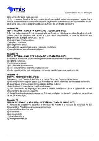 O nosso objetivo é a sua Aprovação

c) de um poder para outro, apenas.
d) do orçamento fiscal e da seguridade social para cobrir déficit de empresas, fundações e
fundos, mesmo que não compreendidos nos orçamentos constantes da lei orçamentária anual.
e) de uma categoria de programação para outra ou de um órgão para outro.

Questão 69
TRF 4ª REGIÃO – ANALISTA JUDICIÁRIO – CONTADOR (FCC)
A lei que estabelece de forma regionalizada as diretrizes, objetivos e metas da administração
pública para as despesas de capital e outras delas decorrentes, e para as relativas aos
programas de duração continuada, é a lei
a) de diretrizes orçamentárias.
b) do plano plurianual.
c) do orçamento anual.
d) dos planos e programas gerais, regionais e setoriais.
e) complementar sobre finanças públicas.

Questão 70
TRF 4ª REGIÃO – ANALISTA JUDICIÁRIO – CONTADOR (FCC)
Estabelece as metas e prioridades orçamentárias da administração pública federal
a) o plano plurianual.
b) o orçamento anual.
c) as diretrizes orçamentárias.
d) a lei complementar sobre finanças públicas.
e) a lei complementar que estabelece normas de gestão financeira e patrimonial.

Questão 71
TCE/PI – AUDITOR FISCAL (FCC)
De acordo com a Constituição Federal, a Lei de Diretrizes Orçamentárias tratará
a) das despesas de capital, desde que mantidas em limites inferiores às despesas de custeio.
b) das metas e prioridades da administração pública federal.
c) dos limites à concessão de créditos adicionais.
d) das alterações na legislação tributária a serem observadas após a aprovação da Lei
Orçamentária do ano subseqüente.
e) da política de aplicação das agências financeiras oficiais de fomento vinculadas as políticas
de saúde e educação.

Questão 72
TRT DA 21ª REGIÃO – ANALISTA JUDICIÁRIO - CONTABILIDADE (FCC)
A inclusão de dispositivo estranho à previsão da receita e à fixação da despesa na Lei
Orçamentária Anual fere o princípio orçamentário
a) da não afetação da receita.
b) da unidade.
c) da anualidade.
d) da exclusividade.
e) do orçamento bruto.
 